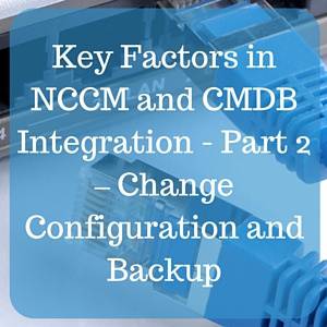 Key Factors in NCCM and CMDB Integration - Part 2 – Change Configuration and Backup